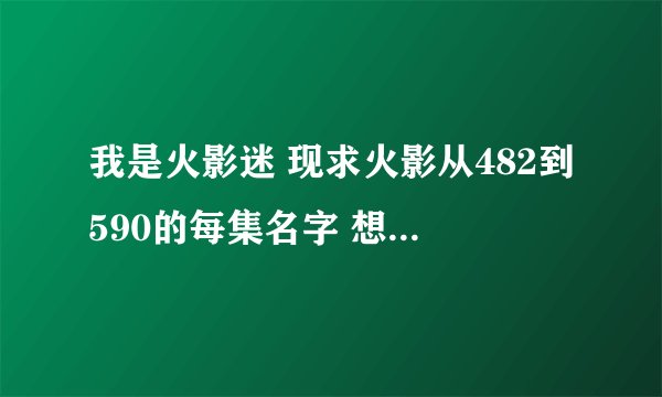我是火影迷 现求火影从482到590的每集名字 想记录下永恒的经典 请写清楚每集的名字 先谢谢了
