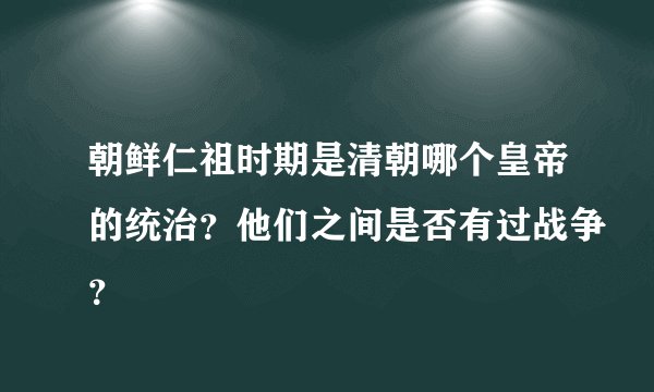 朝鲜仁祖时期是清朝哪个皇帝的统治？他们之间是否有过战争？