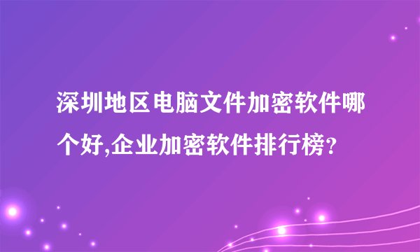 深圳地区电脑文件加密软件哪个好,企业加密软件排行榜？