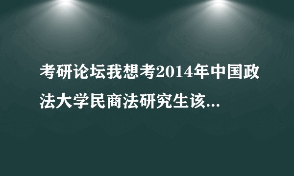 考研论坛我想考2014年中国政法大学民商法研究生该怎样复习