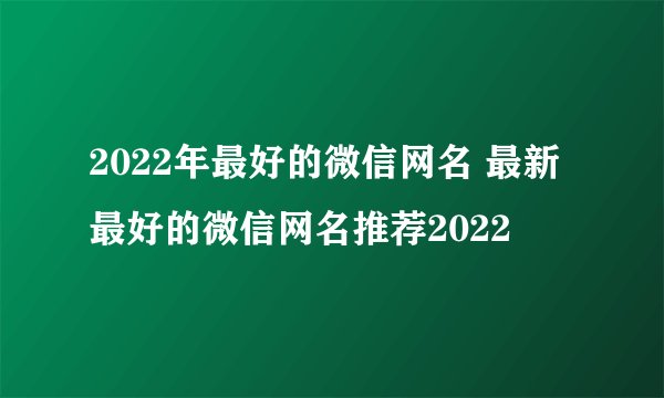 2022年最好的微信网名 最新最好的微信网名推荐2022