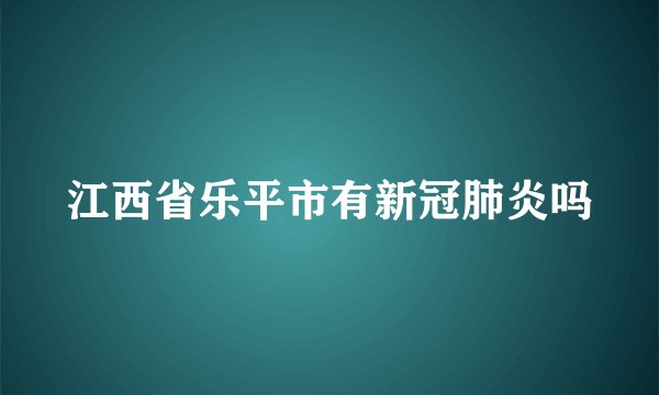 江西省乐平市有新冠肺炎吗