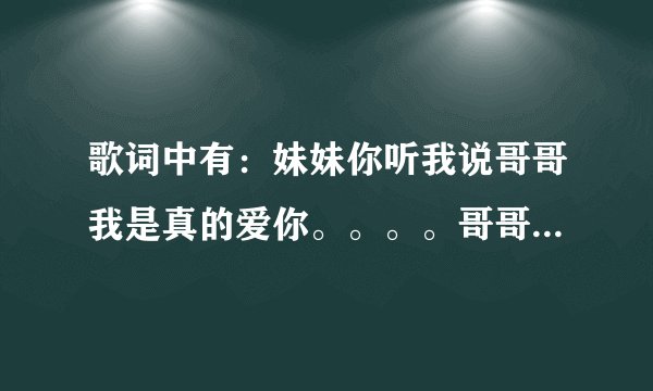 歌词中有：妹妹你听我说哥哥我是真的爱你。。。。哥哥你听我说妹妹知道你喜欢我，只盼望哥哥早些来。。。