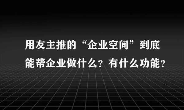 用友主推的“企业空间”到底能帮企业做什么？有什么功能？