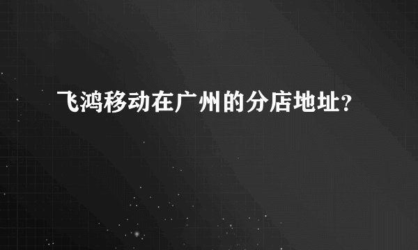 飞鸿移动在广州的分店地址？