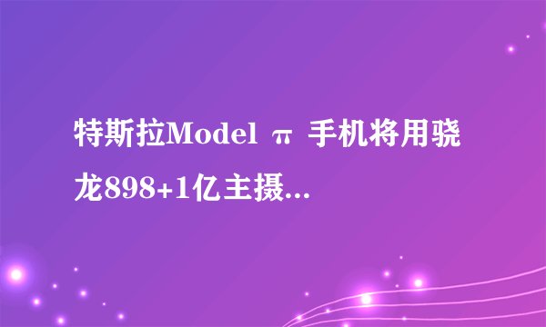 特斯拉Model π 手机将用骁龙898+1亿主摄+2TB内存，会掀起手机市场波澜吗？