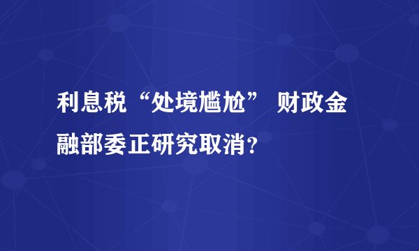 利息税“处境尴尬” 财政金融部委正研究取消？