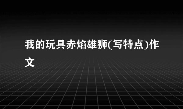 我的玩具赤焰雄狮(写特点)作文