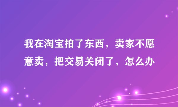 我在淘宝拍了东西，卖家不愿意卖，把交易关闭了，怎么办