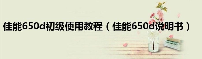 佳能650d初级使用教程佳能650d说明书