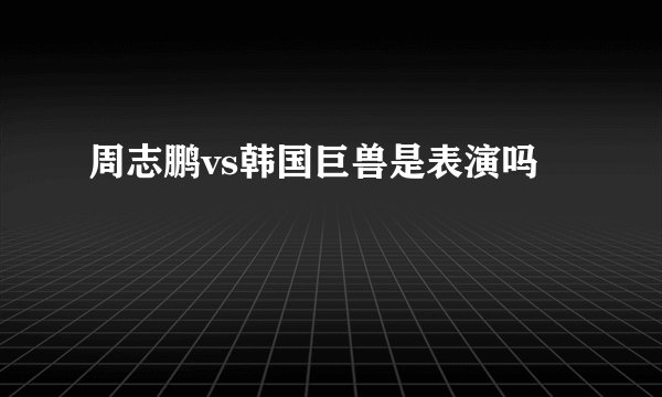 周志鹏vs韩国巨兽是表演吗