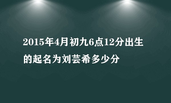 2015年4月初九6点12分出生的起名为刘芸希多少分