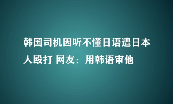韩国司机因听不懂日语遭日本人殴打 网友：用韩语审他