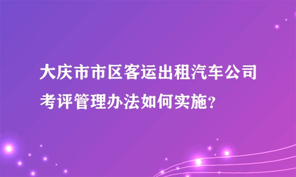 大庆市市区客运出租汽车公司考评管理办法如何实施？