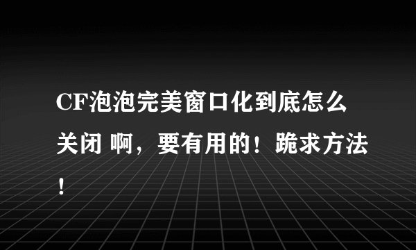 CF泡泡完美窗口化到底怎么关闭 啊，要有用的！跪求方法！