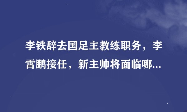 李铁辞去国足主教练职务，李霄鹏接任，新主帅将面临哪些难题？