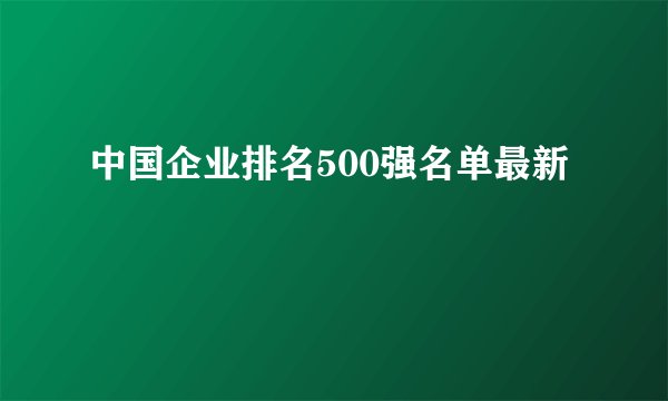 中国企业排名500强名单最新