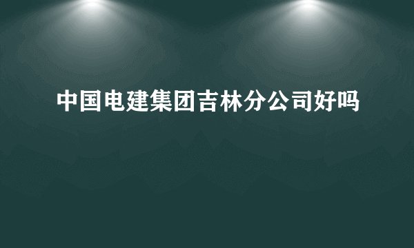 中国电建集团吉林分公司好吗