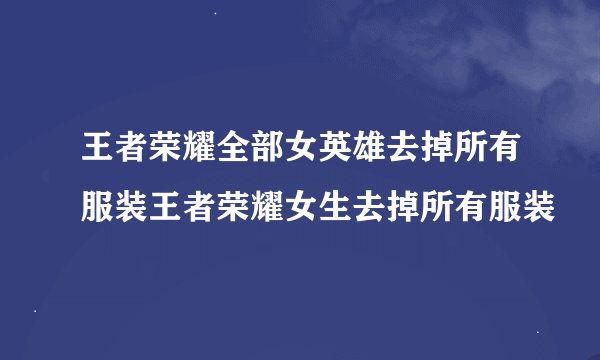 王者荣耀全部女英雄去掉所有服装王者荣耀女生去掉所有服装