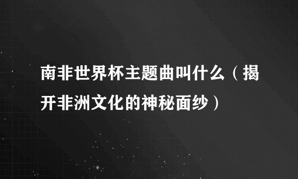 南非世界杯主题曲叫什么（揭开非洲文化的神秘面纱）