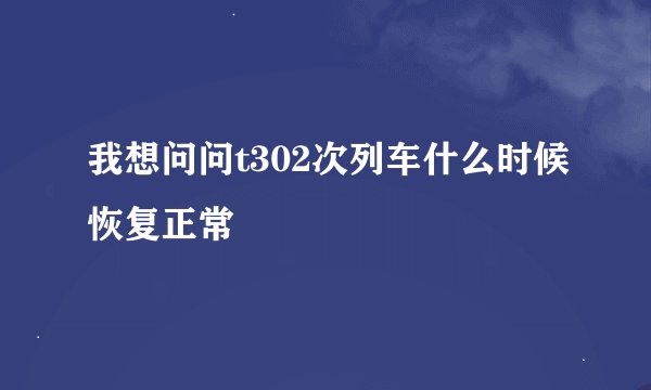 我想问问t302次列车什么时候恢复正常