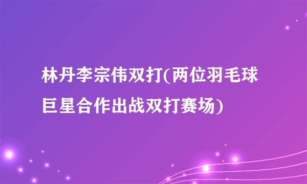 林丹李宗伟双打(两位羽毛球巨星合作出战双打赛场)