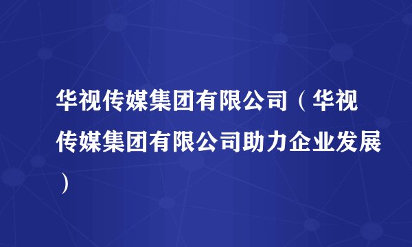 华视传媒集团有限公司（华视传媒集团有限公司助力企业发展）
