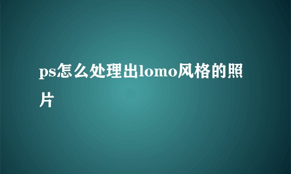ps怎么处理出lomo风格的照片