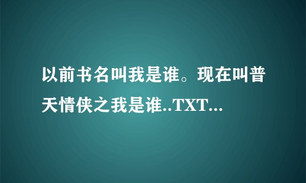 以前书名叫我是谁。现在叫普天情侠之我是谁..TXT文件发到我WCWBA123·126.COM