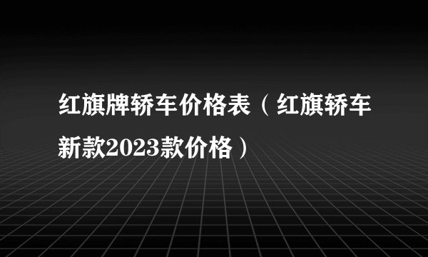 红旗牌轿车价格表（红旗轿车新款2023款价格）