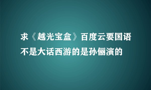 求《越光宝盒》百度云要国语不是大话西游的是孙俪演的