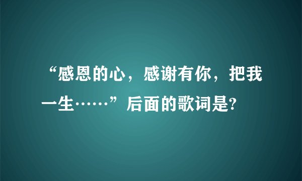 “感恩的心，感谢有你，把我一生……”后面的歌词是?