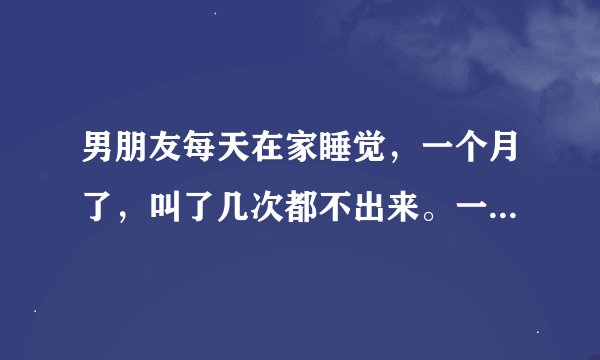 男朋友每天在家睡觉，一个月了，叫了几次都不出来。一个月了都不想干吗，正常吗？还是对我没兴趣了，