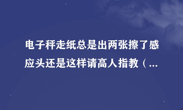 电子秤走纸总是出两张擦了感应头还是这样请高人指教（电子秤型号：梅特勒 托利多 ACS-JJ RLOO）
