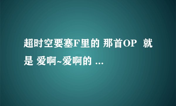 超时空要塞F里的 那首OP  就是 爱啊~爱啊的 那个    谁告诉我叫啥名字