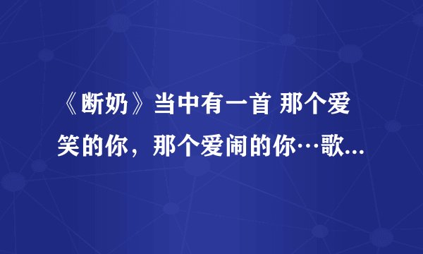《断奶》当中有一首 那个爱笑的你，那个爱闹的你…歌名是什么啊？