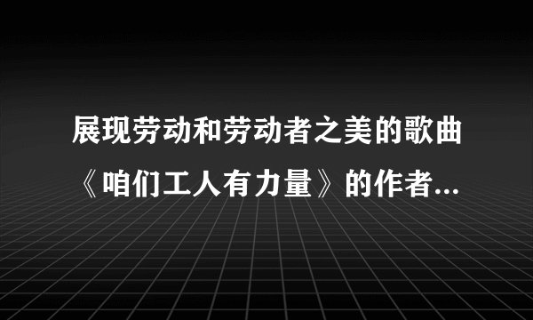展现劳动和劳动者之美的歌曲《咱们工人有力量》的作者是( )？