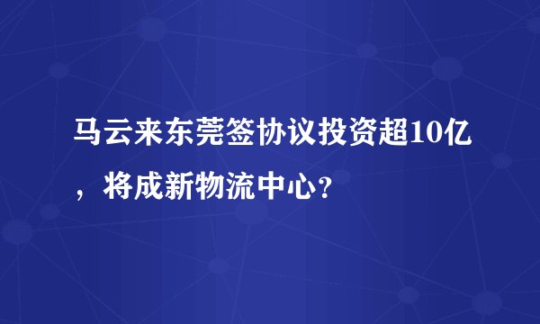 马云来东莞签协议投资超10亿，将成新物流中心？