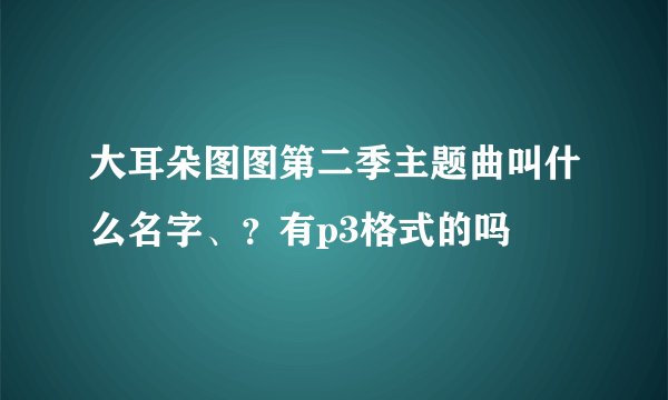 大耳朵图图第二季主题曲叫什么名字、？有p3格式的吗