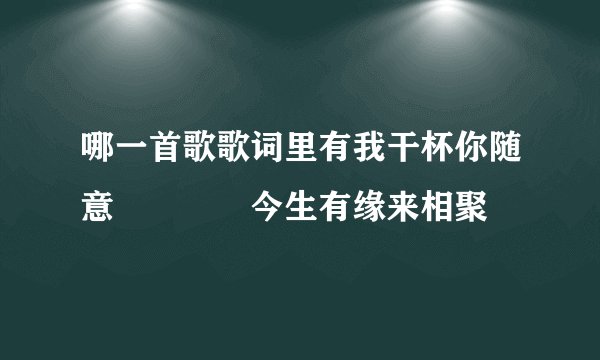 哪一首歌歌词里有我干杯你随意    今生有缘来相聚