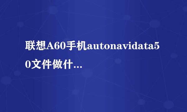 联想A60手机autonavidata50文件做什么用？可以删掉吗？