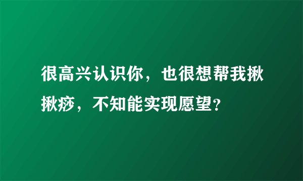很高兴认识你，也很想帮我揪揪痧，不知能实现愿望？