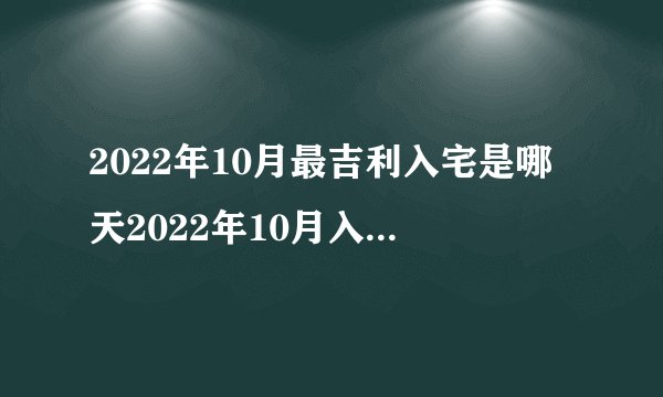 2022年10月最吉利入宅是哪天2022年10月入宅最吉利好日子一览表