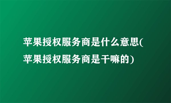 苹果授权服务商是什么意思(苹果授权服务商是干嘛的)