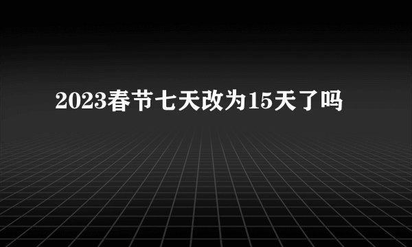 2023春节七天改为15天了吗