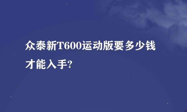 众泰新T600运动版要多少钱才能入手?