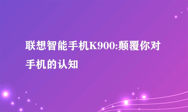 联想智能手机K900:颠覆你对手机的认知