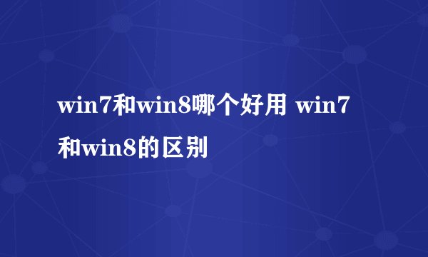 win7和win8哪个好用 win7和win8的区别