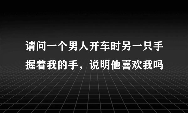 请问一个男人开车时另一只手握着我的手，说明他喜欢我吗