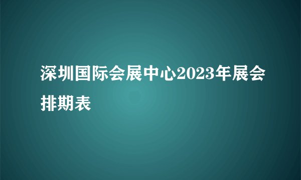 深圳国际会展中心2023年展会排期表
